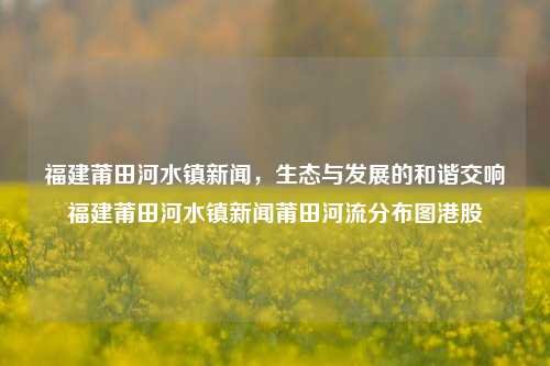 福建莆田河水镇新闻，生态与发展的和谐交响福建莆田河水镇新闻莆田河流分布图港股