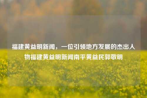 福建黄益明新闻，一位引领地方发展的杰出人物福建黄益明新闻南平黄益民郭敬明