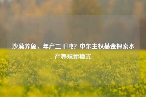 沙漠养鱼，年产三千吨？中东主权基金探索水产养殖新模式