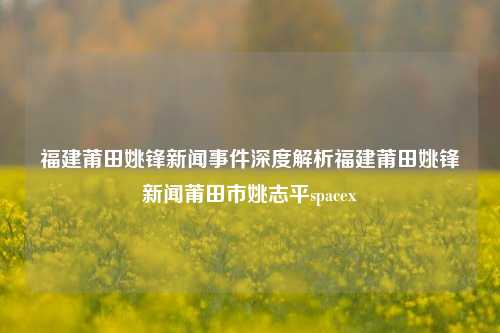 福建莆田姚锋新闻事件深度解析福建莆田姚锋新闻莆田市姚志平spacex