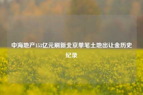 中海地产153亿元刷新北京单笔土地出让金历史纪录