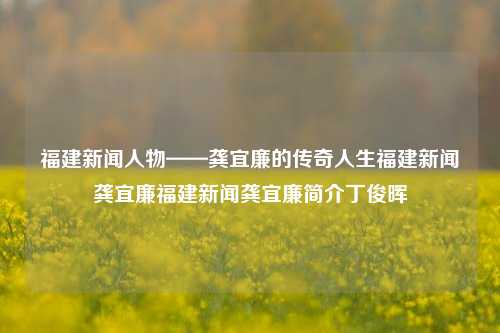 福建新闻人物——龚宜廉的传奇人生福建新闻龚宜廉福建新闻龚宜廉简介丁俊晖