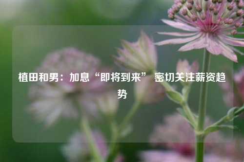 植田和男：加息“即将到来” 密切关注薪资趋势