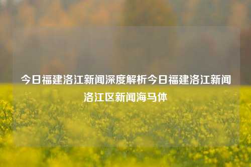 今日福建洛江新闻深度解析今日福建洛江新闻洛江区新闻海马体