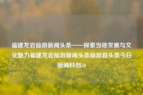 福建龙岩仙游新闻头条——探索当地发展与文化魅力福建龙岩仙游新闻头条仙游县头条今日新闻科创50