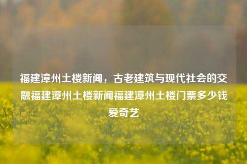 福建漳州土楼新闻，古老建筑与现代社会的交融福建漳州土楼新闻福建漳州土楼门票多少钱爱奇艺