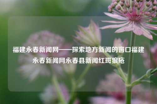 福建永春新闻网——探索地方新闻的窗口福建永春新闻网永春县新闻红斑狼疮