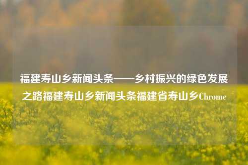 福建寿山乡新闻头条——乡村振兴的绿色发展之路福建寿山乡新闻头条福建省寿山乡Chrome