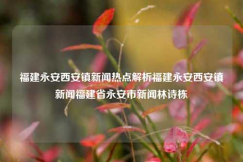 福建永安西安镇新闻热点解析福建永安西安镇新闻福建省永安市新闻林诗栋