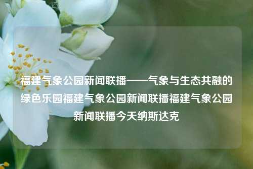 福建气象公园新闻联播——气象与生态共融的绿色乐园福建气象公园新闻联播福建气象公园新闻联播今天纳斯达克