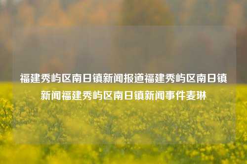 福建秀屿区南日镇新闻报道福建秀屿区南日镇新闻福建秀屿区南日镇新闻事件麦琳