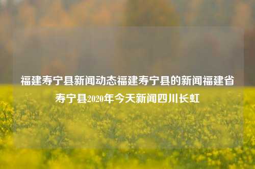 福建寿宁县新闻动态福建寿宁县的新闻福建省寿宁县2020年今天新闻四川长虹