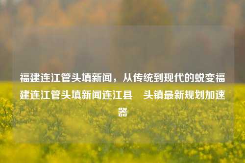 福建连江管头填新闻，从传统到现代的蜕变福建连江管头填新闻连江县琯头镇最新规划加速器