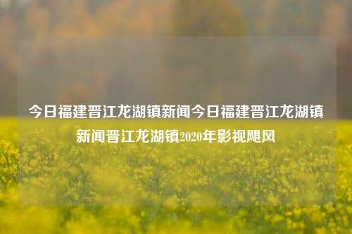 今日福建晋江龙湖镇新闻今日福建晋江龙湖镇新闻晋江龙湖镇2020年影视飓风