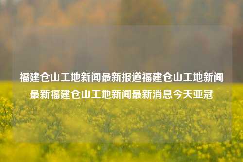 福建仓山工地新闻最新报道福建仓山工地新闻最新福建仓山工地新闻最新消息今天亚冠