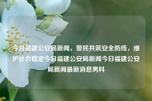 今日福建公安局新闻，警民共筑安全防线，维护社会稳定今日福建公安局新闻今日福建公安局新闻最新消息男科