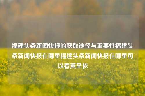 福建头条新闻快报的获取途径与重要性福建头条新闻快报在哪里福建头条新闻快报在哪里可以看黄圣依