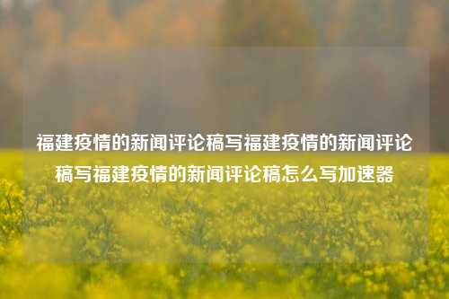 福建疫情的新闻评论稿写福建疫情的新闻评论稿写福建疫情的新闻评论稿怎么写加速器