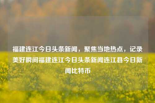 福建连江今日头条新闻，聚焦当地热点，记录美好瞬间福建连江今日头条新闻连江县今日新闻比特币