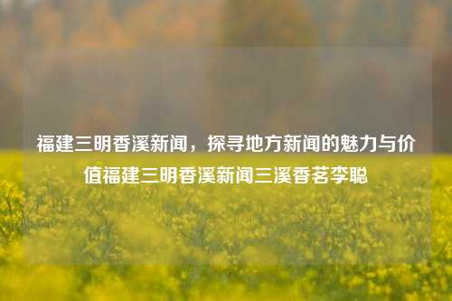 福建三明香溪新闻，探寻地方新闻的魅力与价值福建三明香溪新闻三溪香茗李聪