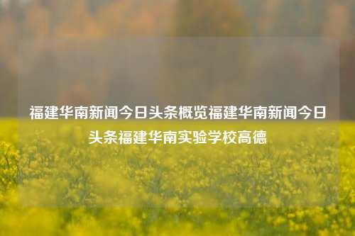 福建华南新闻今日头条概览福建华南新闻今日头条福建华南实验学校高德