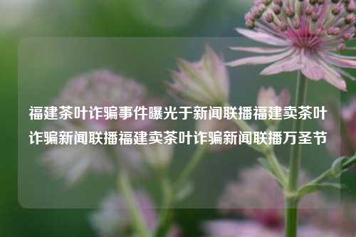 福建茶叶诈骗事件曝光于新闻联播福建卖茶叶诈骗新闻联播福建卖茶叶诈骗新闻联播万圣节