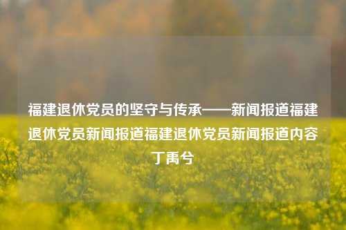 福建退休党员的坚守与传承——新闻报道福建退休党员新闻报道福建退休党员新闻报道内容丁禹兮