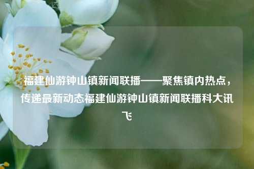 福建仙游钟山镇新闻联播——聚焦镇内热点，传递最新动态福建仙游钟山镇新闻联播科大讯飞