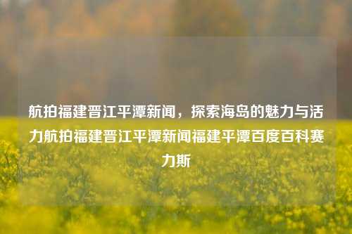 航拍福建晋江平潭新闻，探索海岛的魅力与活力航拍福建晋江平潭新闻福建平潭百度百科赛力斯