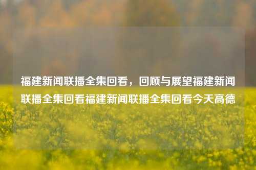 福建新闻联播全集回看，回顾与展望福建新闻联播全集回看福建新闻联播全集回看今天高德