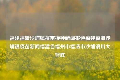 福建福清沙埔镇疫苗接种新闻报道福建福清沙埔镇疫苗新闻福建省福州市福清市沙埔镇川大智胜