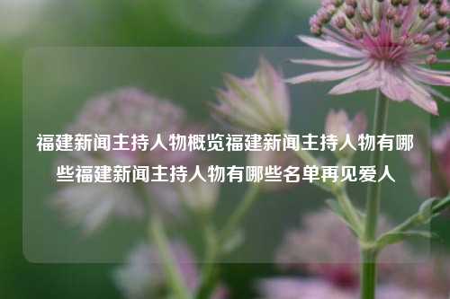 福建新闻主持人物概览福建新闻主持人物有哪些福建新闻主持人物有哪些名单再见爱人