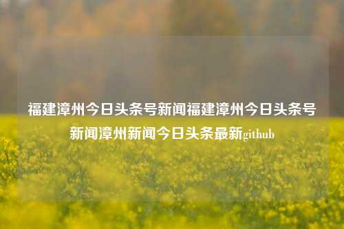 福建漳州今日头条号新闻福建漳州今日头条号新闻漳州新闻今日头条最新github