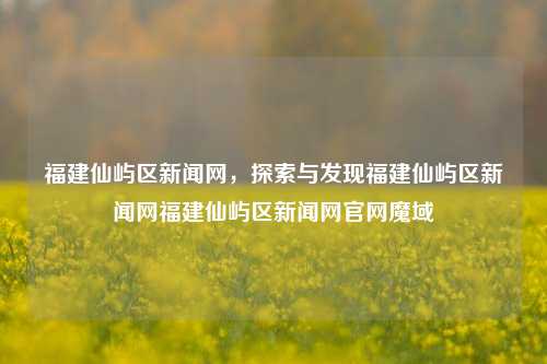 福建仙屿区新闻网，探索与发现福建仙屿区新闻网福建仙屿区新闻网官网魔域