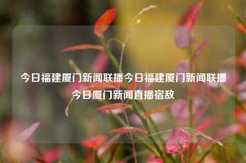 今日福建厦门新闻联播今日福建厦门新闻联播今日厦门新闻直播宿敌