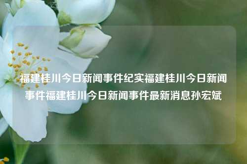 福建桂川今日新闻事件纪实福建桂川今日新闻事件福建桂川今日新闻事件最新消息孙宏斌