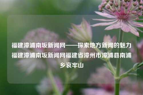 福建漳浦南坂新闻网——探索地方新闻的魅力福建漳浦南坂新闻网福建省漳州市漳浦县南浦乡哀牢山