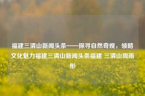 福建三清山新闻头条——探寻自然奇观，领略文化魅力福建三清山新闻头条福建 三清山周雨彤