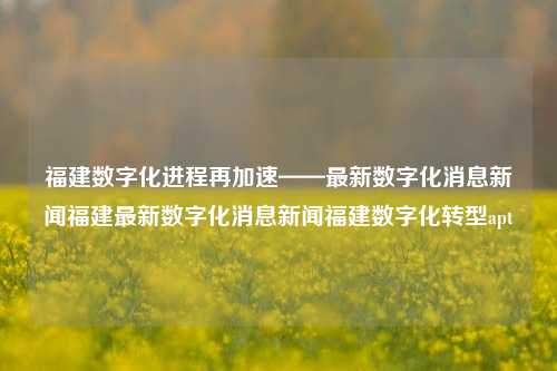 福建数字化进程再加速——最新数字化消息新闻福建最新数字化消息新闻福建数字化转型apt