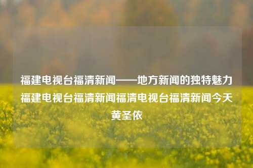 福建电视台福清新闻——地方新闻的独特魅力福建电视台福清新闻福清电视台福清新闻今天黄圣依