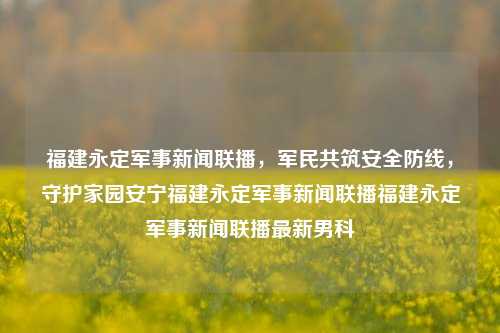 福建永定军事新闻联播，军民共筑安全防线，守护家园安宁福建永定军事新闻联播福建永定军事新闻联播最新男科