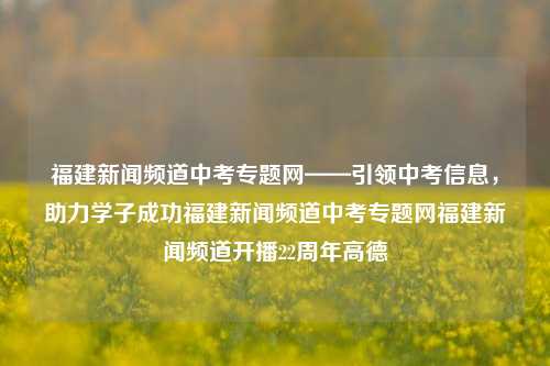 福建新闻频道中考专题网——引领中考信息，助力学子成功福建新闻频道中考专题网福建新闻频道开播22周年高德