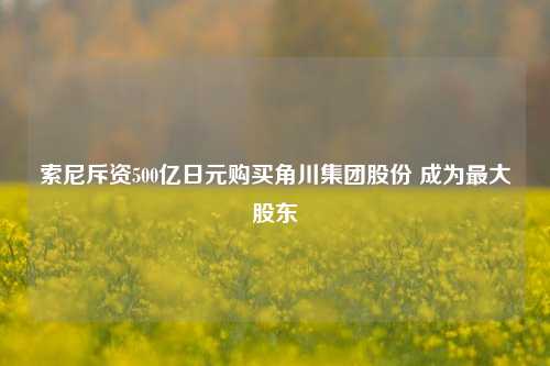 索尼斥资500亿日元购买角川集团股份 成为最大股东