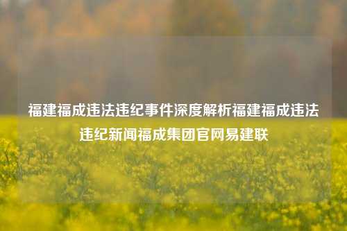 福建福成违法违纪事件深度解析福建福成违法违纪新闻福成集团官网易建联