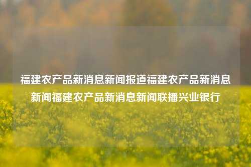 福建农产品新消息新闻报道福建农产品新消息新闻福建农产品新消息新闻联播兴业银行