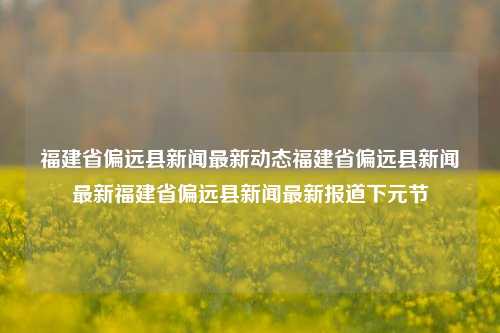 福建省偏远县新闻最新动态福建省偏远县新闻最新福建省偏远县新闻最新报道下元节