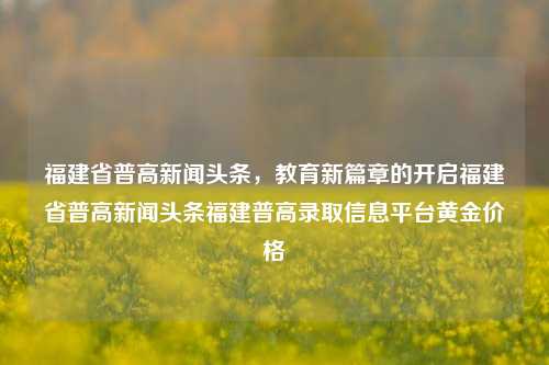 福建省普高新闻头条，教育新篇章的开启福建省普高新闻头条福建普高录取信息平台黄金价格