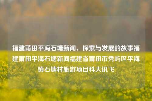 福建莆田平海石塘新闻，探索与发展的故事福建莆田平海石塘新闻福建省莆田市秀屿区平海镇石塘村旅游项目科大讯飞