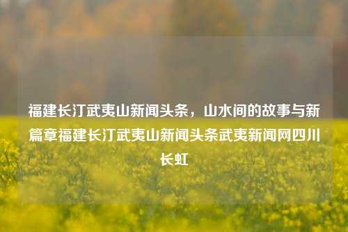 福建长汀武夷山新闻头条，山水间的故事与新篇章福建长汀武夷山新闻头条武夷新闻网四川长虹