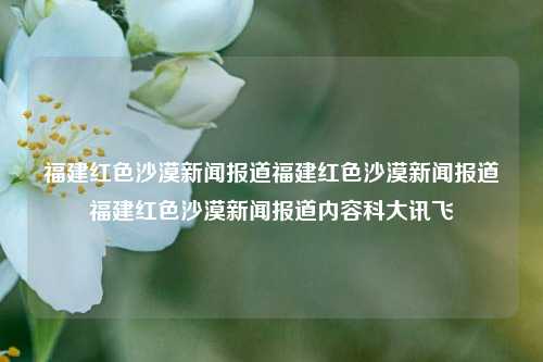 福建红色沙漠新闻报道福建红色沙漠新闻报道福建红色沙漠新闻报道内容科大讯飞